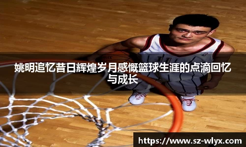 姚明追忆昔日辉煌岁月感慨篮球生涯的点滴回忆与成长