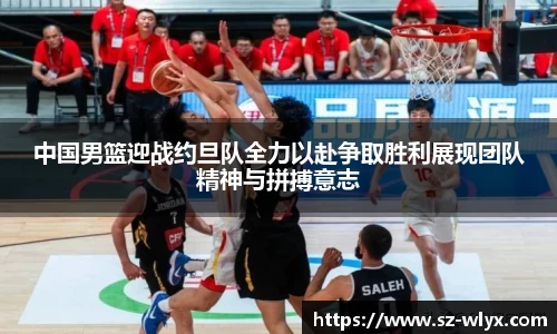 中国男篮迎战约旦队全力以赴争取胜利展现团队精神与拼搏意志