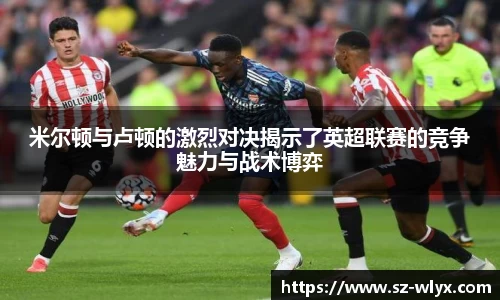 k8米尔顿与卢顿的激烈对决揭示了英超联赛的竞争魅力与战术博弈